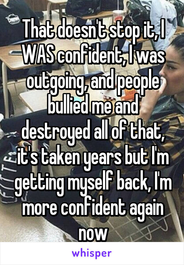 That doesn't stop it, I WAS confident, I was outgoing, and people bullied me and destroyed all of that, it's taken years but I'm getting myself back, I'm more confident again now