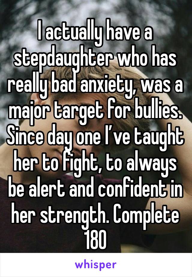 I actually have a stepdaughter who has really bad anxiety, was a major target for bullies. Since day one I’ve taught her to fight, to always be alert and confident in her strength. Complete 180