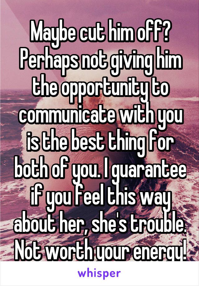 Maybe cut him off? Perhaps not giving him the opportunity to communicate with you is the best thing for both of you. I guarantee if you feel this way about her, she's trouble. Not worth your energy!