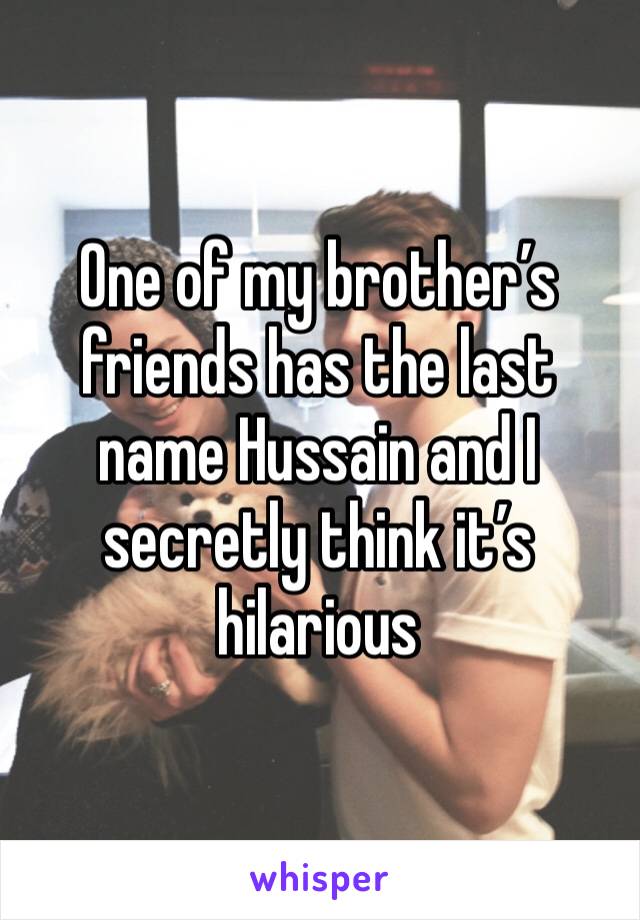 One of my brother’s friends has the last name Hussain and I secretly think it’s hilarious 