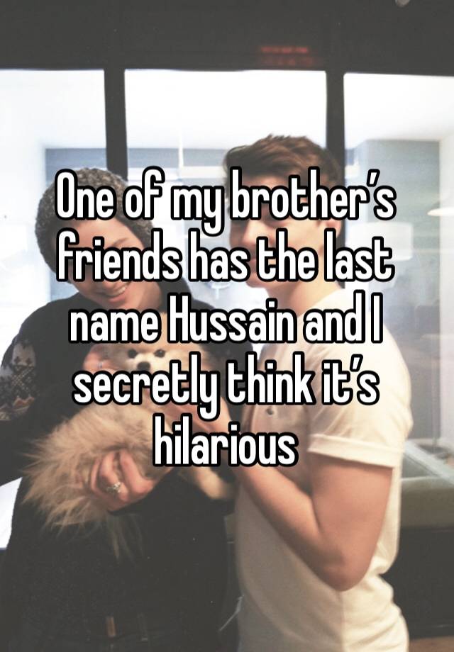 One of my brother’s friends has the last name Hussain and I secretly think it’s hilarious 