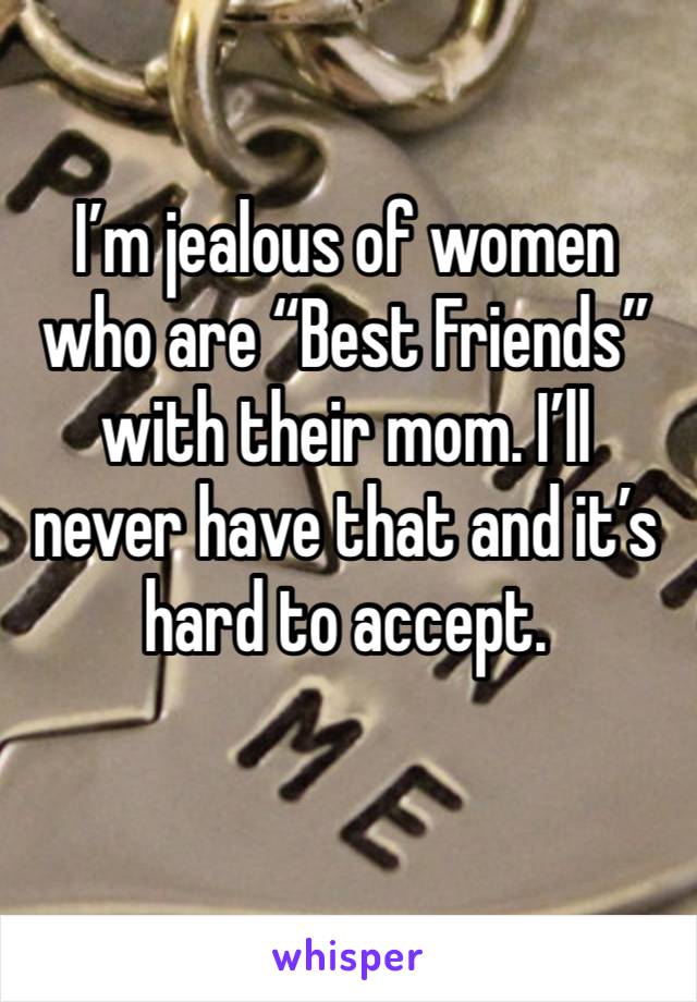 I’m jealous of women who are “Best Friends”with their mom. I’ll never have that and it’s hard to accept. 