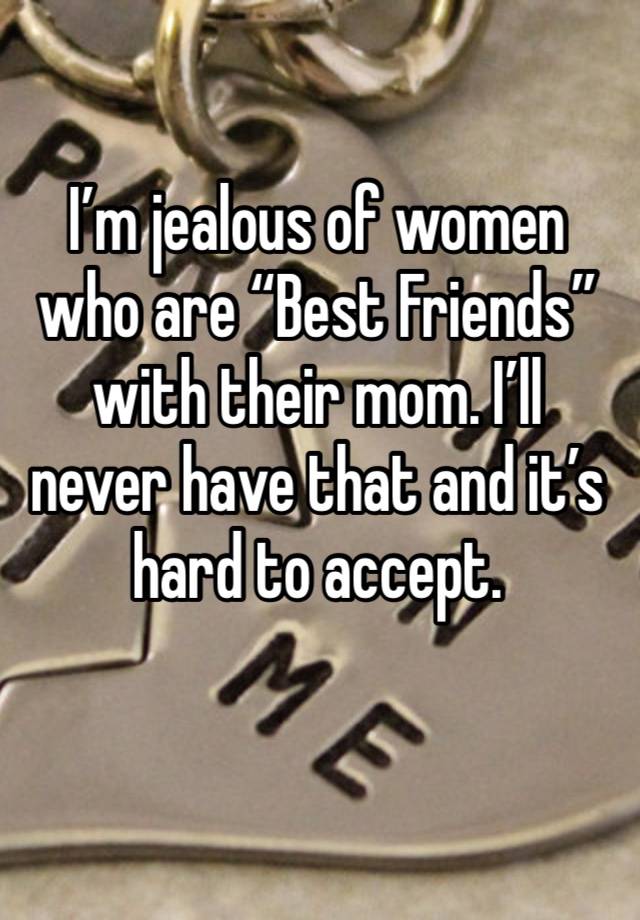 I’m jealous of women who are “Best Friends”with their mom. I’ll never have that and it’s hard to accept. 