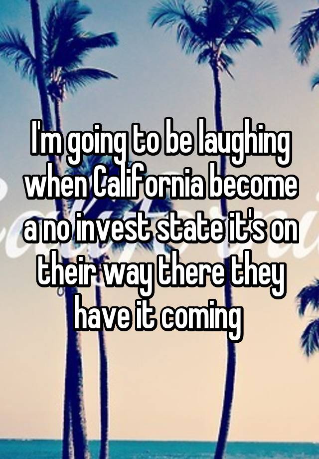 I'm going to be laughing when California become a no invest state it's on their way there they have it coming 