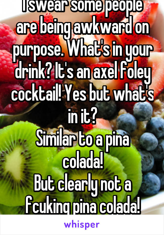 I swear some people are being awkward on purpose. What's in your drink? It's an axel foley cocktail! Yes but what's in it?
Similar to a pina colada!
But clearly not a fcuking pina colada! WHATS IN IT!