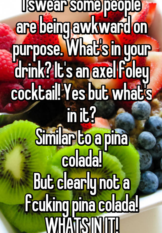 I swear some people are being awkward on purpose. What's in your drink? It's an axel foley cocktail! Yes but what's in it?
Similar to a pina colada!
But clearly not a fcuking pina colada! WHATS IN IT!