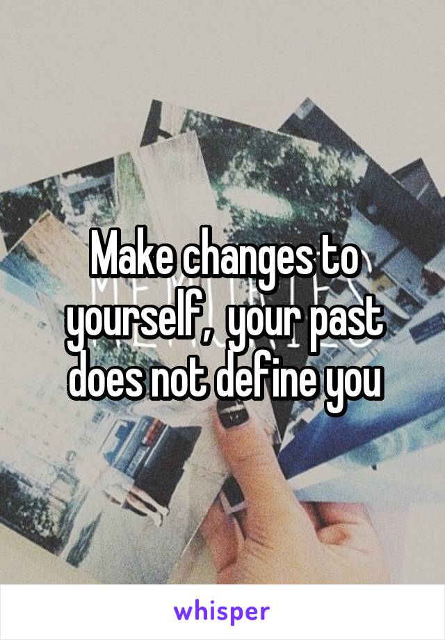 Make changes to yourself,  your past does not define you