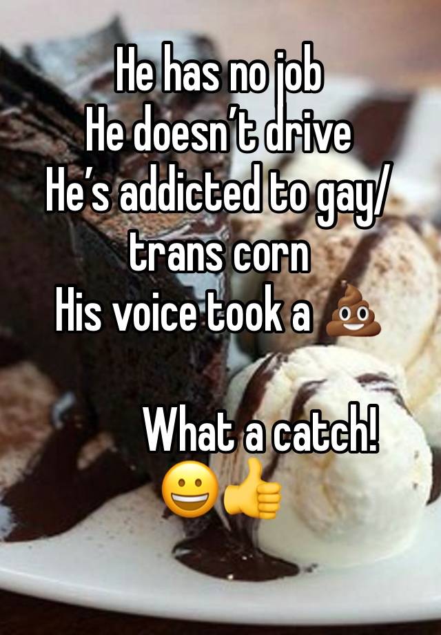 He has no job
He doesn’t drive 
He’s addicted to gay/trans corn 
His voice took a 💩

         What a catch! 
😀👍
