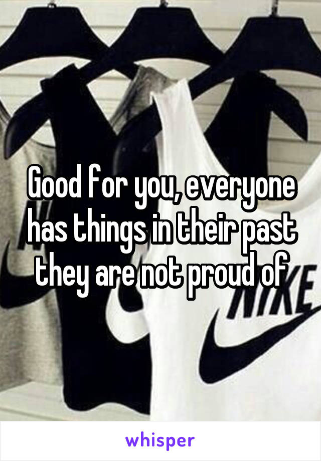 Good for you, everyone has things in their past they are not proud of