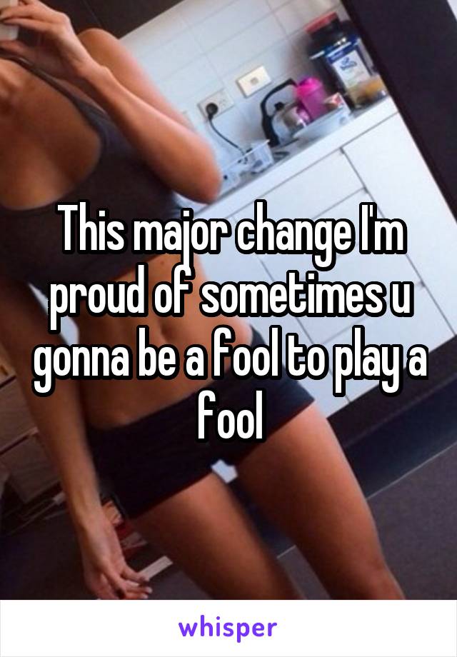 This major change I'm proud of sometimes u gonna be a fool to play a fool