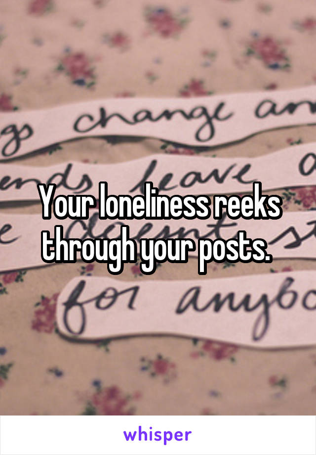 Your loneliness reeks through your posts. 