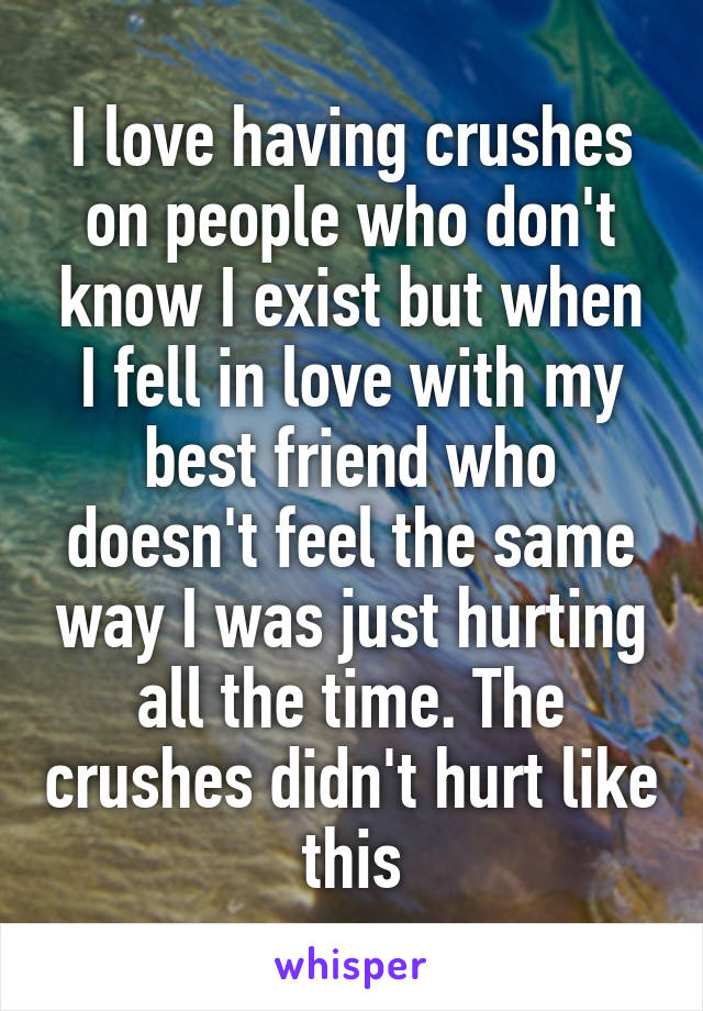 I love having crushes on people who don't know I exist but when I fell in love with my best friend who doesn't feel the same way I was just hurting all the time. The crushes didn't hurt like this