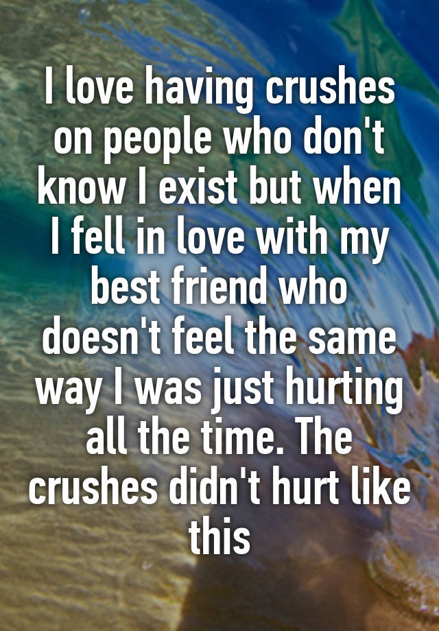 I love having crushes on people who don't know I exist but when I fell in love with my best friend who doesn't feel the same way I was just hurting all the time. The crushes didn't hurt like this