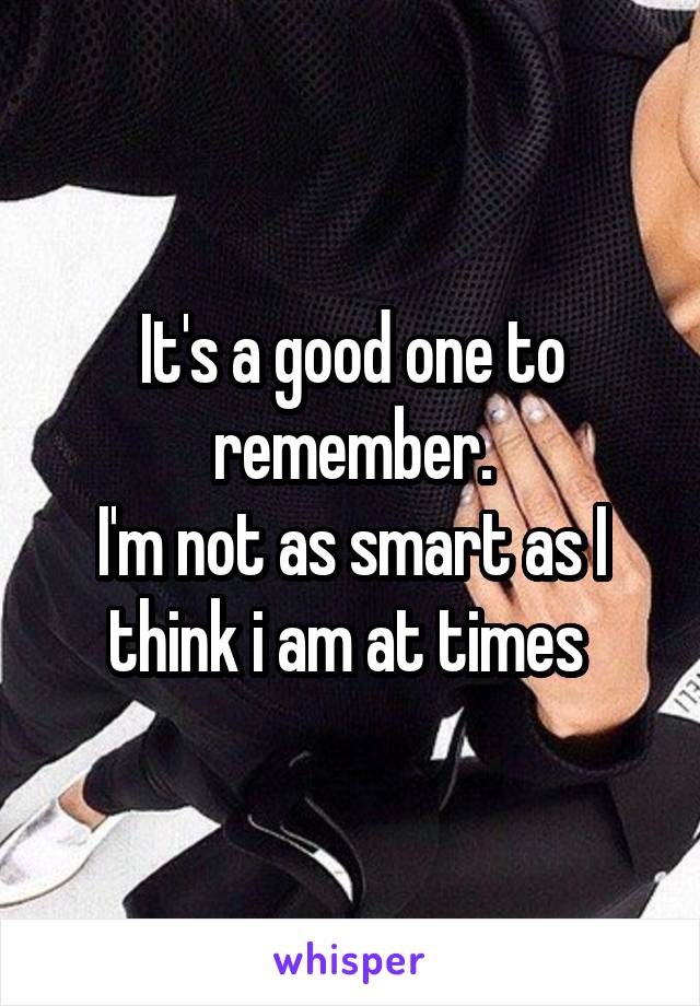 It's a good one to remember.
I'm not as smart as I think i am at times 