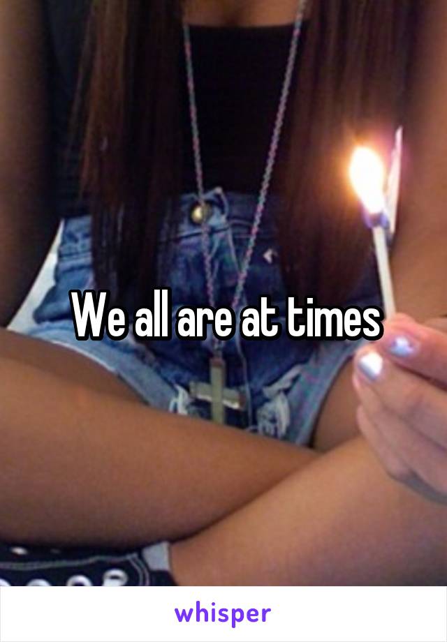 We all are at times