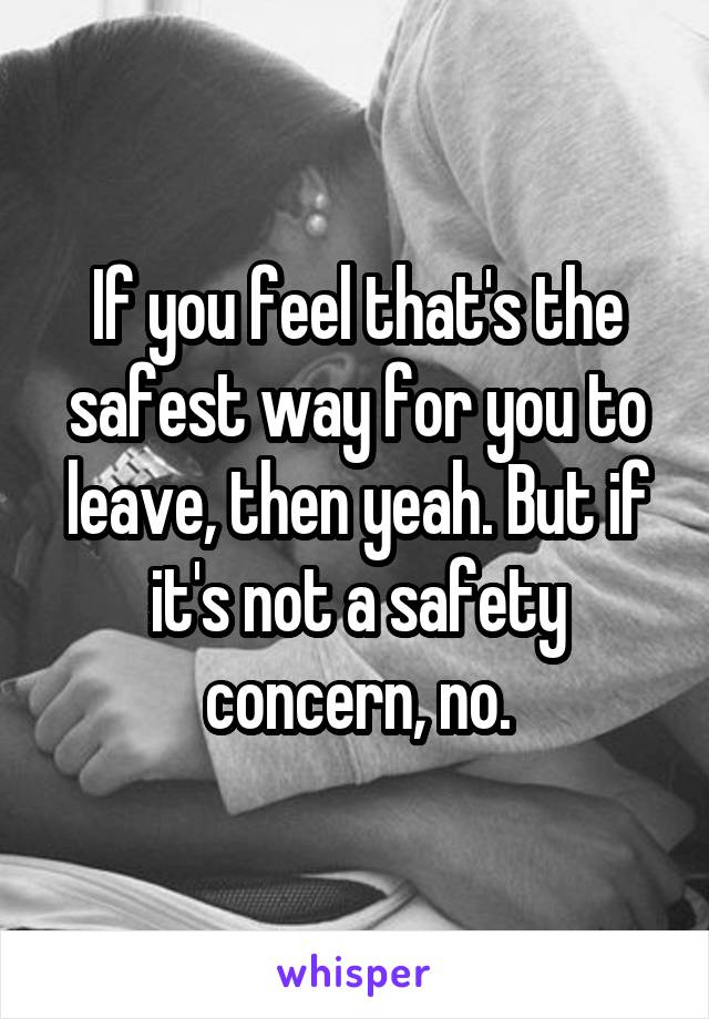 If you feel that's the safest way for you to leave, then yeah. But if it's not a safety concern, no.