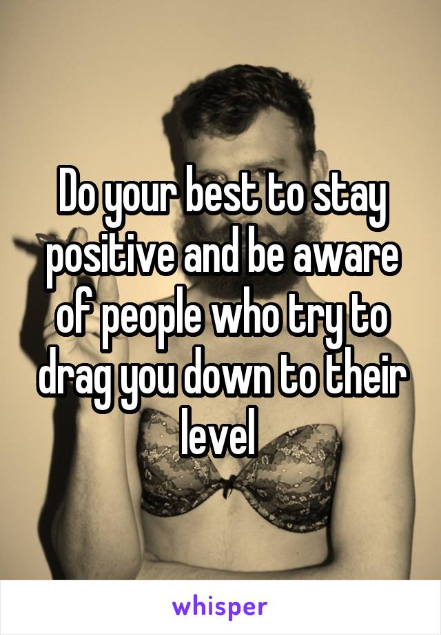 Do your best to stay positive and be aware of people who try to drag you down to their level 