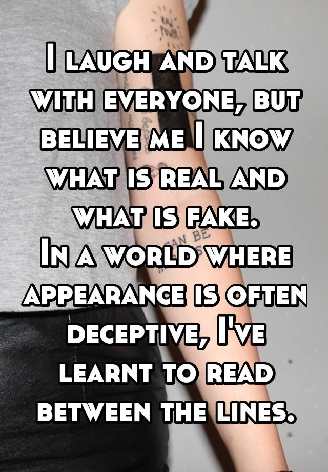 I laugh and talk with everyone, but believe me I know what is real and what is fake.
In a world where appearance is often deceptive, I've learnt to read between the lines.