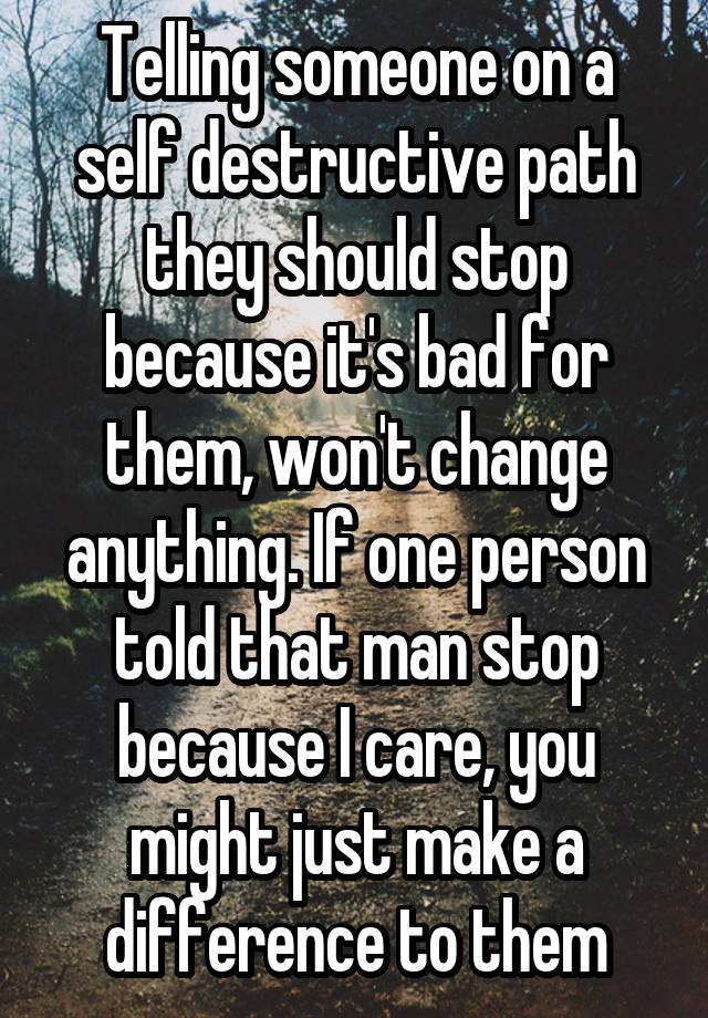 Telling someone on a self destructive path they should stop because it's bad for them, won't change anything. If one person told that man stop because I care, you might just make a difference to them
