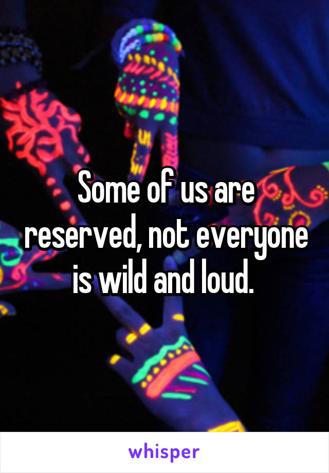 Some of us are reserved, not everyone is wild and loud. 