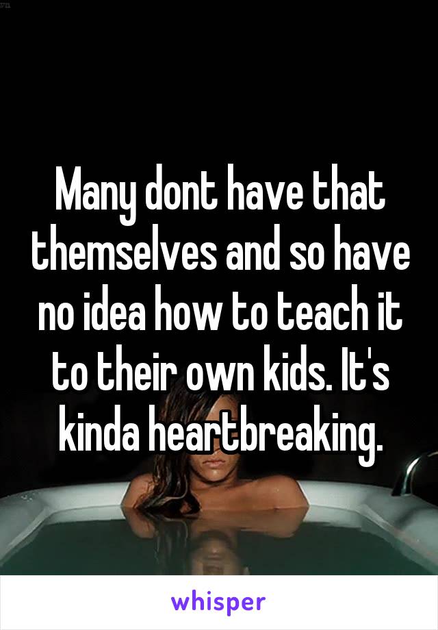 Many dont have that themselves and so have no idea how to teach it to their own kids. It's kinda heartbreaking.