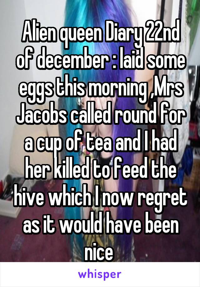 Alien queen Diary 22nd of december : laid some eggs this morning ,Mrs Jacobs called round for a cup of tea and I had her killed to feed the hive which I now regret as it would have been nice 