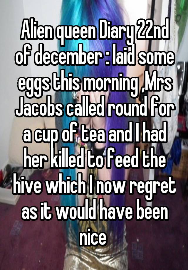 Alien queen Diary 22nd of december : laid some eggs this morning ,Mrs Jacobs called round for a cup of tea and I had her killed to feed the hive which I now regret as it would have been nice 