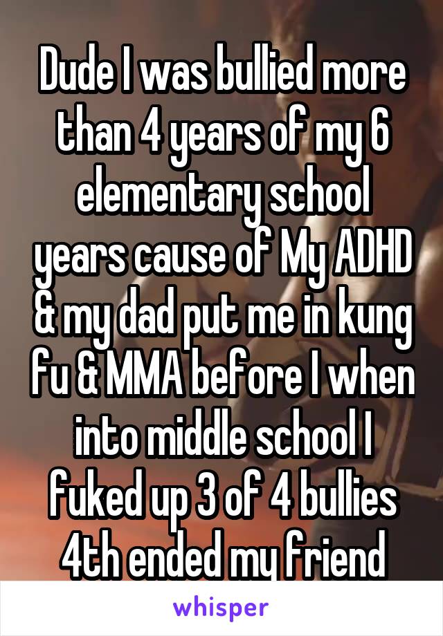 Dude I was bullied more than 4 years of my 6 elementary school years cause of My ADHD & my dad put me in kung fu & MMA before I when into middle school I fuked up 3 of 4 bullies 4th ended my friend