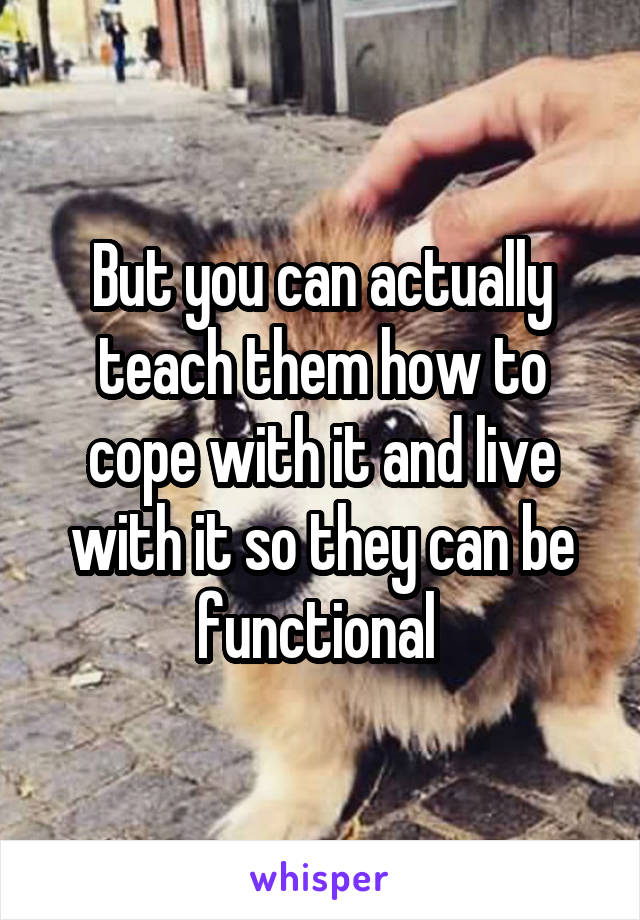 But you can actually teach them how to cope with it and live with it so they can be functional 