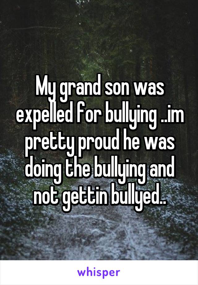 My grand son was expelled for bullying ..im pretty proud he was doing the bullying and not gettin bullyed..