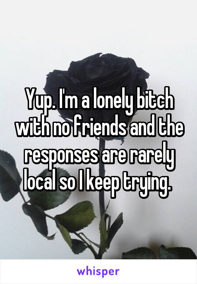 Yup. I'm a lonely bitch with no friends and the responses are rarely local so I keep trying. 