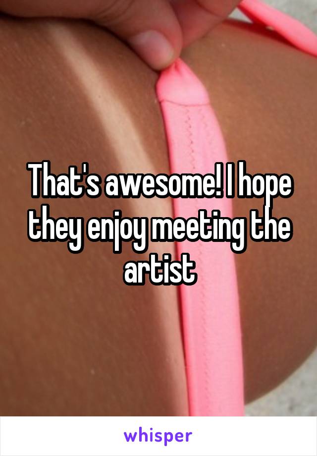 That's awesome! I hope they enjoy meeting the artist