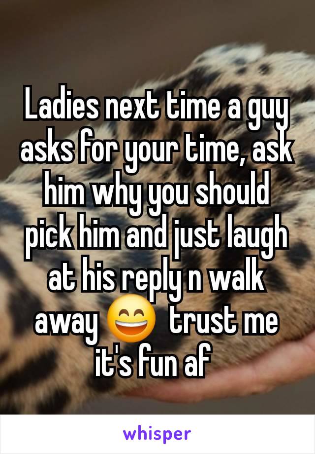 Ladies next time a guy asks for your time, ask him why you should pick him and just laugh at his reply n walk away 😄  trust me it's fun af 