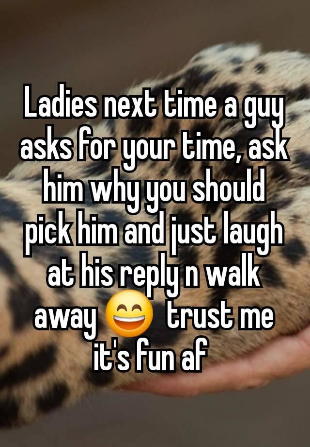 Ladies next time a guy asks for your time, ask him why you should pick him and just laugh at his reply n walk away 😄  trust me it's fun af 