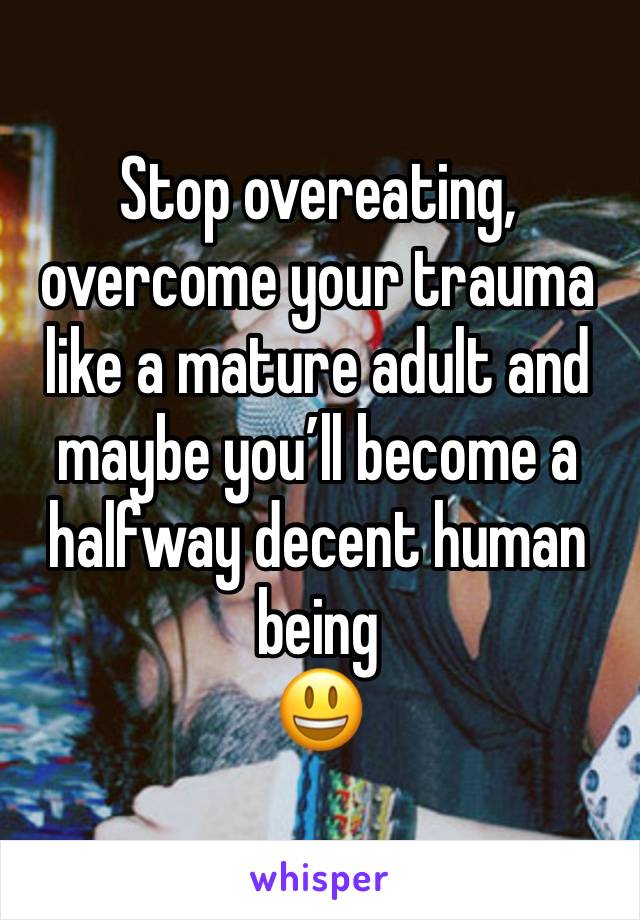 Stop overeating, overcome your trauma like a mature adult and maybe you’ll become a halfway decent human being 
😃 