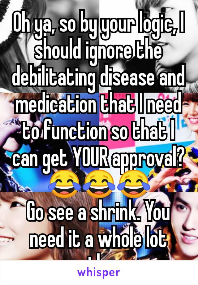 Oh ya, so by your logic, I should ignore the debilitating disease and medication that I need to function so that I can get YOUR approval?
😂😂😂
Go see a shrink. You need it a whole lot more than me.