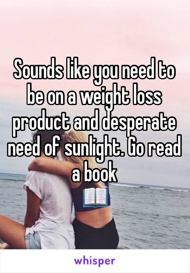 Sounds like you need to be on a weight loss product and desperate need of sunlight. Go read a book 
📖 