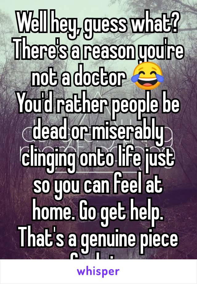 Well hey, guess what? There's a reason you're not a doctor 😂
You'd rather people be dead or miserably clinging onto life just so you can feel at home. Go get help. That's a genuine piece of advice.