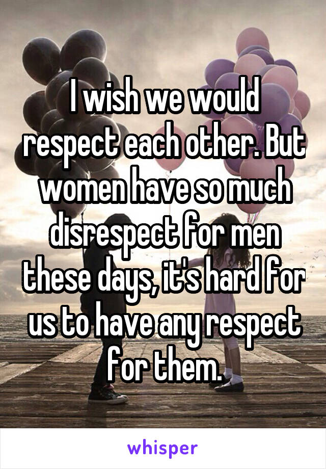I wish we would respect each other. But women have so much disrespect for men these days, it's hard for us to have any respect for them.