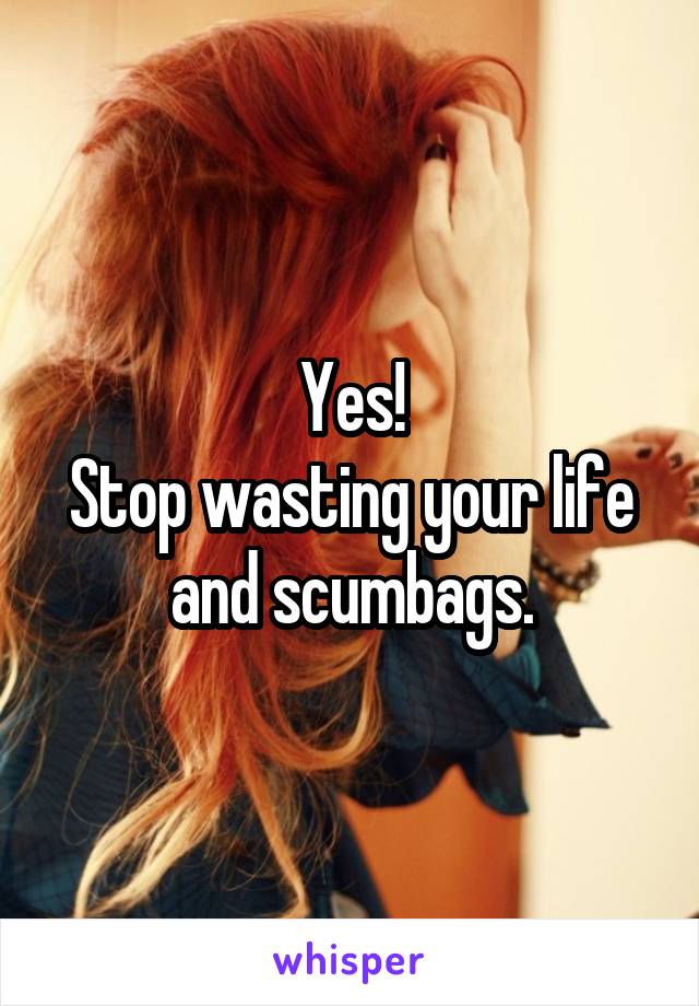 Yes!
Stop wasting your life and scumbags.