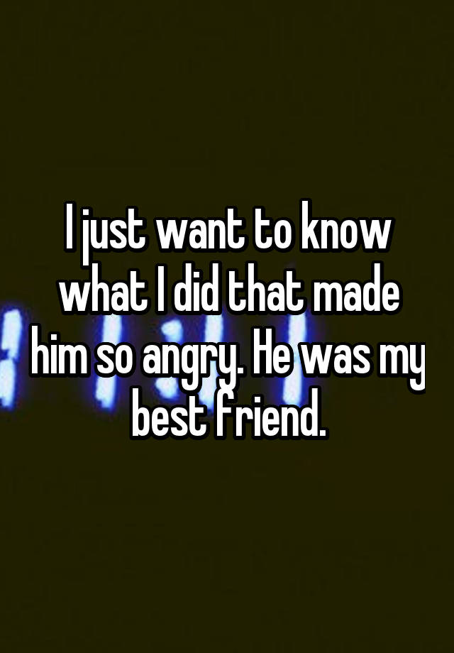 I just want to know what I did that made him so angry. He was my best friend.