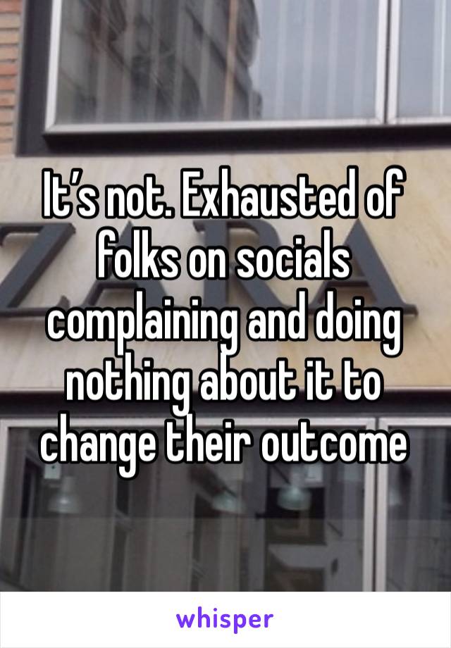 It’s not. Exhausted of folks on socials complaining and doing nothing about it to change their outcome 