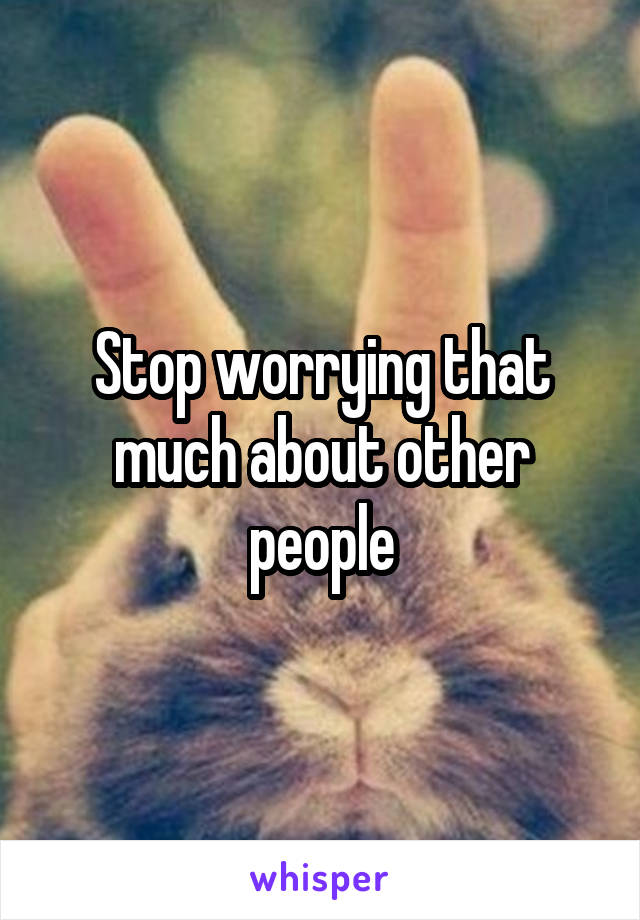 Stop worrying that much about other people