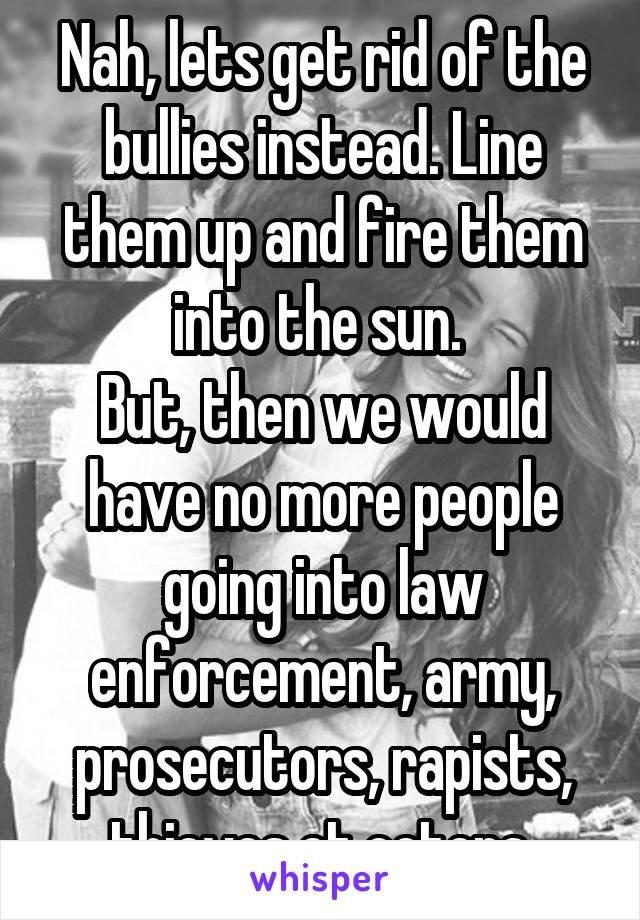 Nah, lets get rid of the bullies instead. Line them up and fire them into the sun. 
But, then we would have no more people going into law enforcement, army, prosecutors, rapists, thieves et cetera.