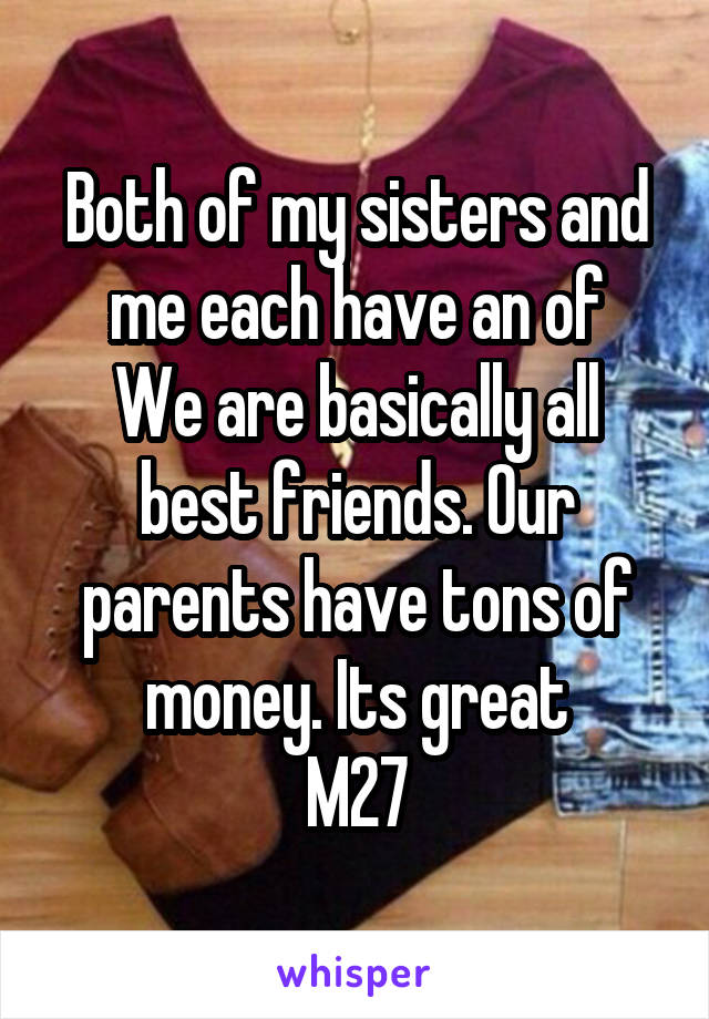 Both of my sisters and me each have an of
We are basically all best friends. Our parents have tons of money. Its great
M27