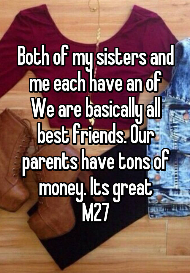 Both of my sisters and me each have an of
We are basically all best friends. Our parents have tons of money. Its great
M27