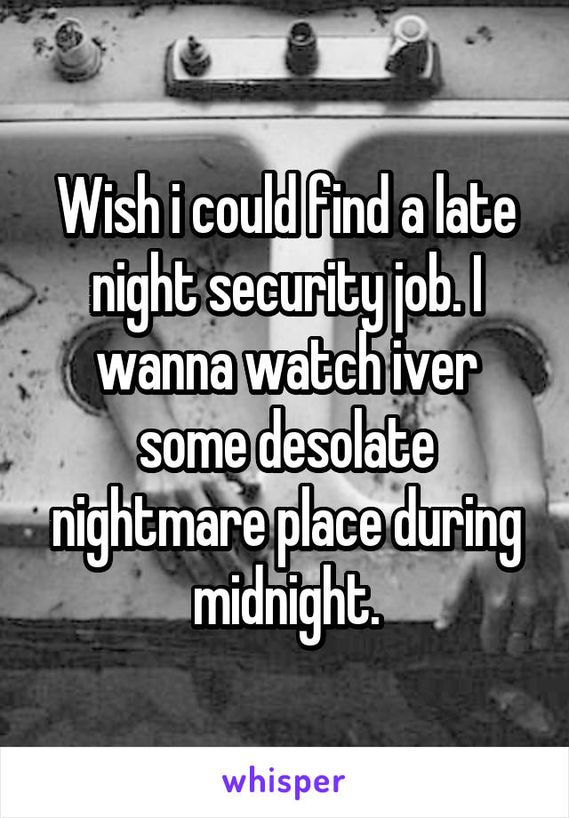 Wish i could find a late night security job. I wanna watch iver some desolate nightmare place during midnight.