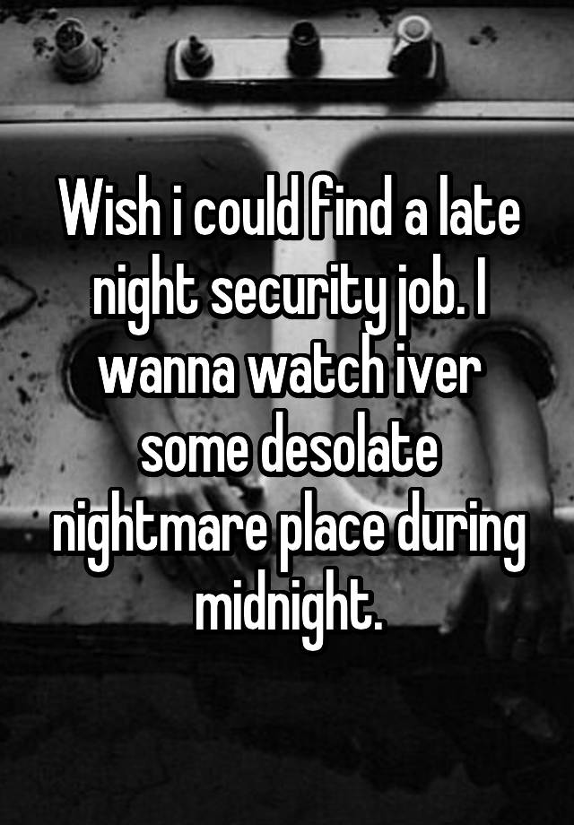 Wish i could find a late night security job. I wanna watch iver some desolate nightmare place during midnight.