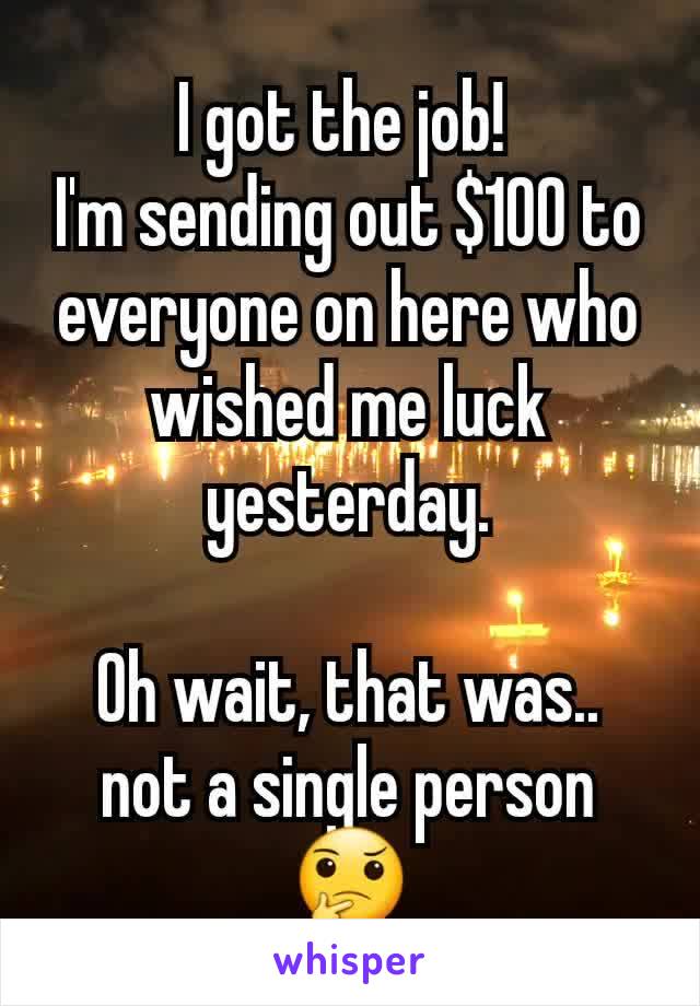 I got the job! 
I'm sending out $100 to everyone on here who wished me luck yesterday.

Oh wait, that was..  not a single person 🤔