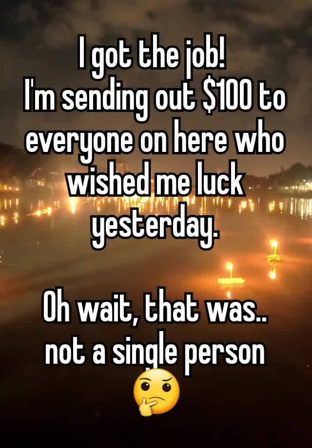 I got the job! 
I'm sending out $100 to everyone on here who wished me luck yesterday.

Oh wait, that was..  not a single person 🤔